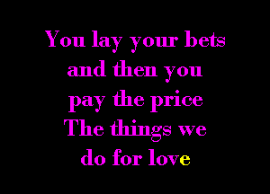 You lay your bets
and then you
pay the price
The things we

do for love I