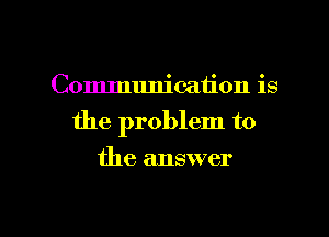Communication is
the problem to

the answer

Q