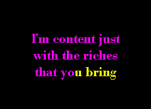I'm content just

with the riches
that you bring