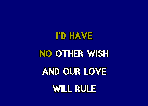 I'D HAVE

NO OTHER WISH
AND OUR LOVE
WILL RULE