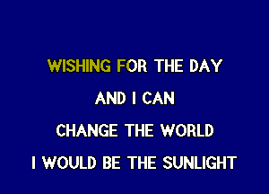 WISHING FOR THE DAY

AND I CAN
CHANGE THE WORLD
I WOULD BE THE SUNLIGHT