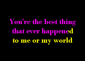 You're the best thing
that ever happened

to me or my world