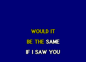 WOULD IT
BE THE SAME
IF I SAW YOU