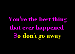 You're the best thing
that ever happened

So don't go away