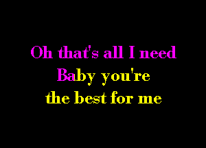 Oh that's all I need

Baby you're
the best for me