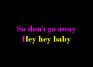 So don't go away

Hey hey baby