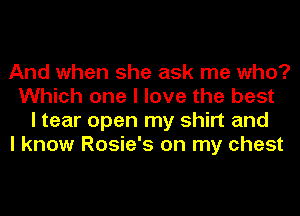 And when she ask me who?
Which one I love the best
I tear open my shirt and

I know Rosie's on my chest