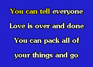 You can tell everyone
Love is over and done
You can pack all of

your things and go