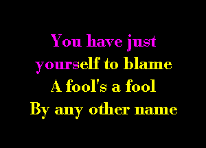 You have just
yourself to blame

A fool's a fool

By any other name