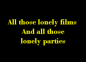 All those lonely iilms
And all those

lonely parties