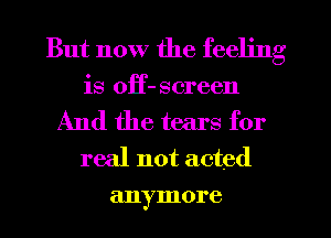 But now the feeling
is off- screen

And the tears for
real not acted
anymore