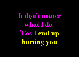 It dqn't matter
hwhat I (10

'Cos I end up
huriing you
