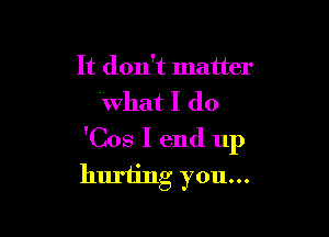It don't matter
What I do

'Cos I end up
huriing you...