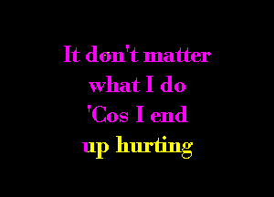 It don't matter
what I do
'Cos I end

up huriing