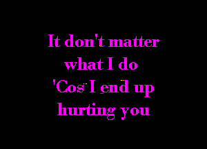 It don't matter
what I (10

'CosI .entl up
huriing you
