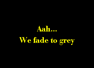 Aah...

W'e fade to grey