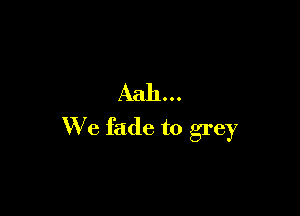 Aah...

We fade to grey