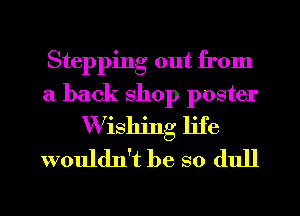 Stepping out from
a back shop poster
W ishing life
wouldn't be so (lull
