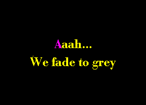 Aaah...

We fade to grey