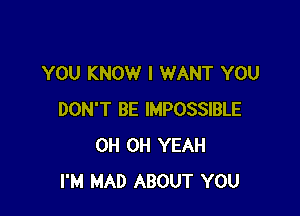 YOU KNOW I WANT YOU

DON'T BE IMPOSSIBLE
0H OH YEAH
I'M MAD ABOUT YOU