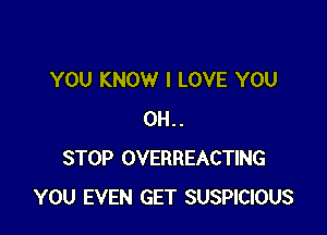 YOU KNOW I LOVE YOU

0H..
STOP OVERREACTING
YOU EVEN GET SUSPICIOUS