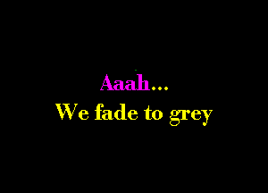 Aaah ..

We fade to grey