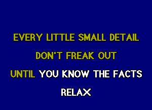 EVERY LITTLE SMALL DETAIL
DON'T FREAK OUT
UNTIL YOU KNOWr THE FACTS
RELAX