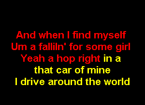 And when I find myself
Um a falliln' for some girl
Yeah a hop right in a
that car of mine
I drive around the world