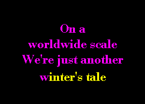 On a
worldwide scale

W e're just another

winter's tale