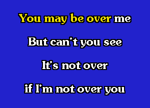 You may be over me
But can't you see

It's not over

if I'm not over you