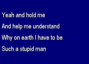 Yeah and hold me

And help me understand
Why on earth I have to be

Such a stupid man