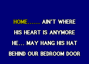 HOME ...... AIN'T WHERE
HIS HEART IS ANYMORE
HE... MAY HANG HIS HAT
BEHIND OUR BEDROOM DOOR