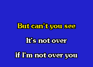 But can't you see

It's not over

if I'm not over you