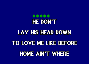 HE DON'T

LAY HIS HEAD DOWN
TO LOVE ME LIKE BEFORE
HOME AIN'T WHERE