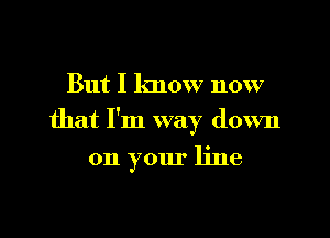 But I know now

that I'm way down

on your line