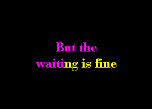 But the

waiting is fine