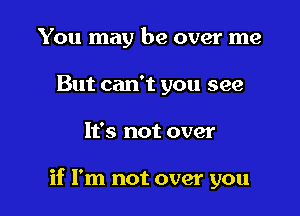 You may be over me
But can't you see

It's not over

if I'm not over you