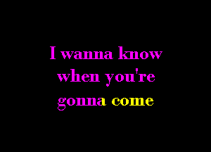 I wanna know

when you're

g 011118 come