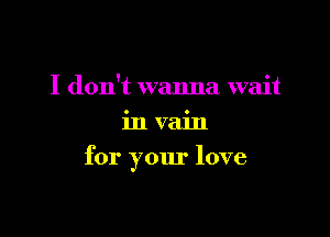 I don't wanna wait
in vain

for your love
