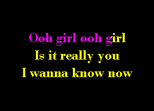 Ooh girl 00h girl

Is it really you

I wanna know now