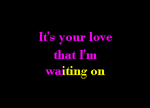 It's your love

that I'm
waiting on