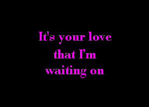 It's your love

that I'm
waiting on