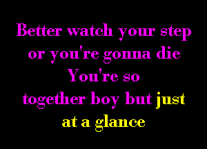 Better watch your step
or you're gonna die
You're so
together boy but just
at a glance