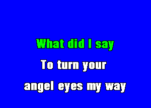 What did I say

To turn your
angel eyes my way