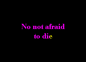 No not afraid

to die