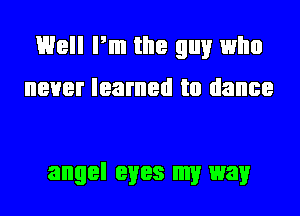Well Pm the guy who
never learned to dance

angel eyes my way