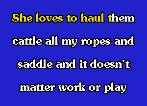 She loves to haul them
cattle all my ropes and
saddle and it doesn't

matter work or play