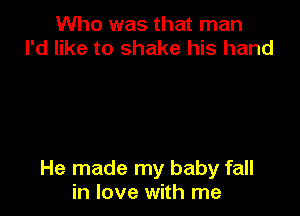 Who was that man
I'd like to shake his hand

He made my baby fall
in love with me