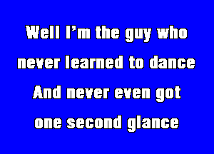 Well Pm the guy who
never learned to dance
And never even got
one second glance