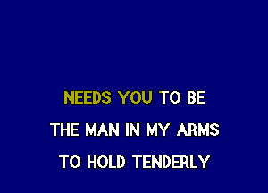 NEEDS YOU TO BE
THE MAN IN MY ARMS
TO HOLD TENDERLY